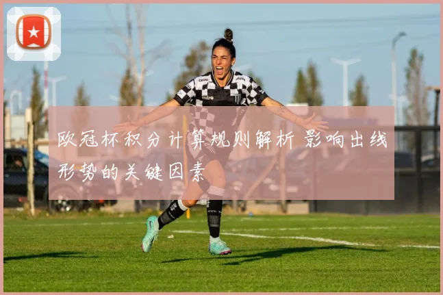 欧冠杯积分计算规则解析 影响出线形势的关键因素