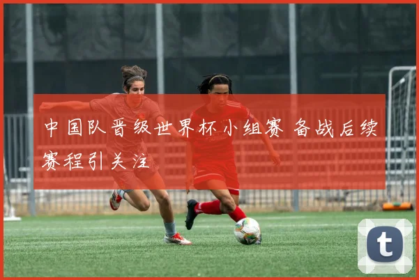 中国队晋级世界杯小组赛 备战后续赛程引关注