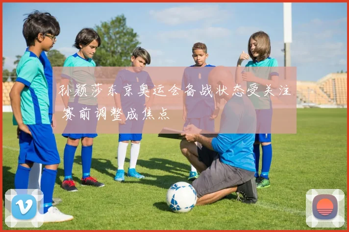 孙颖莎东京奥运会备战状态受关注 赛前调整成焦点