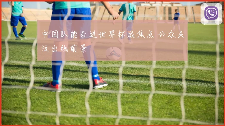 中国队能否进世界杯成焦点 公众关注出线前景