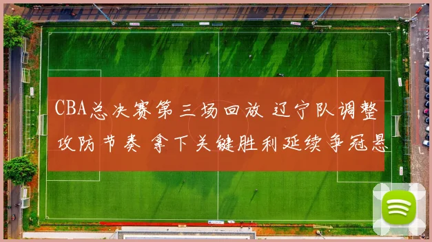 CBA总决赛第三场回放 辽宁队调整攻防节奏 拿下关键胜利延续争冠悬念