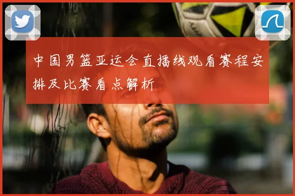 中国男篮亚运会直播线观看赛程安排及比赛看点解析