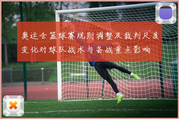 奥运会篮球赛规则调整及裁判尺度变化对球队战术与备战重点影响