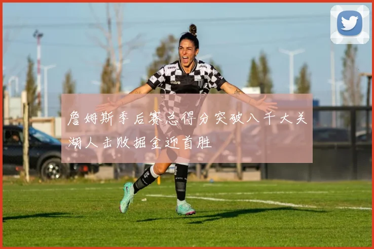 詹姆斯季后赛总得分突破八千大关湖人击败掘金迎首胜