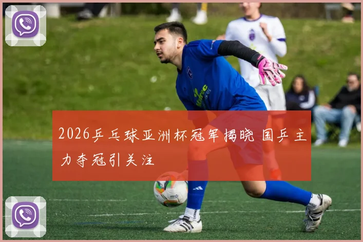 2026乒乓球亚洲杯冠军揭晓 国乒主力夺冠引关注