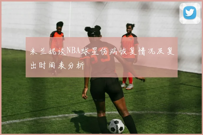 米兰妮谈NBA球星伤病恢复情况及复出时间表分析