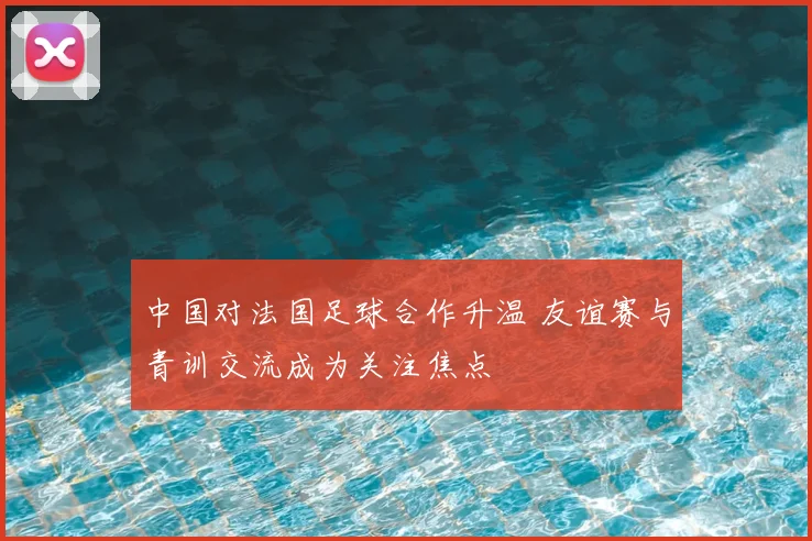 中国对法国足球合作升温 友谊赛与青训交流成为关注焦点