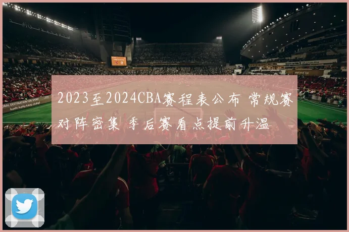 2023至2024CBA赛程表公布 常规赛对阵密集 季后赛看点提前升温