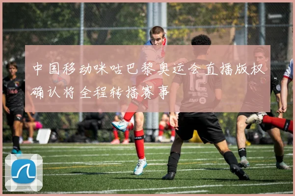 中国移动咪咕巴黎奥运会直播版权确认将全程转播赛事