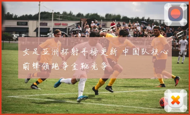 女足亚洲杯射手榜更新 中国队核心前锋领跑争金靴竞争