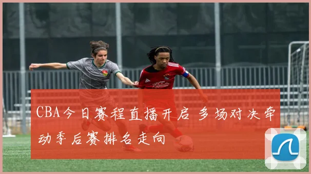 CBA今日赛程直播开启 多场对决牵动季后赛排名走向