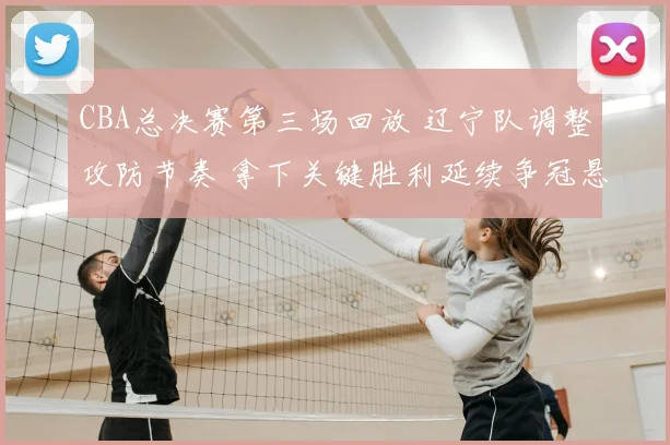 CBA总决赛第三场回放 辽宁队调整攻防节奏 拿下关键胜利延续争冠悬念
