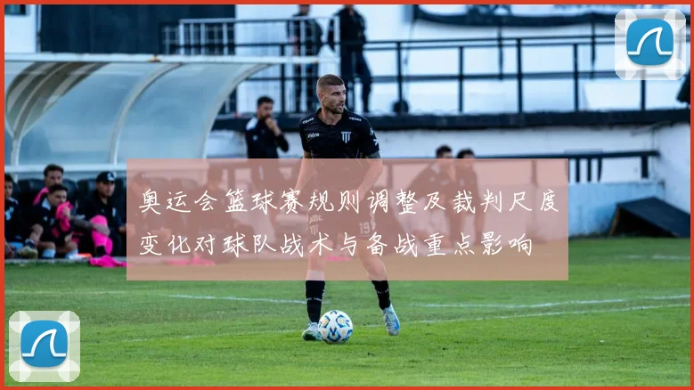 奥运会篮球赛规则调整及裁判尺度变化对球队战术与备战重点影响