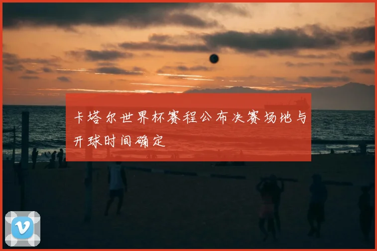 卡塔尔世界杯赛程公布决赛场地与开球时间确定