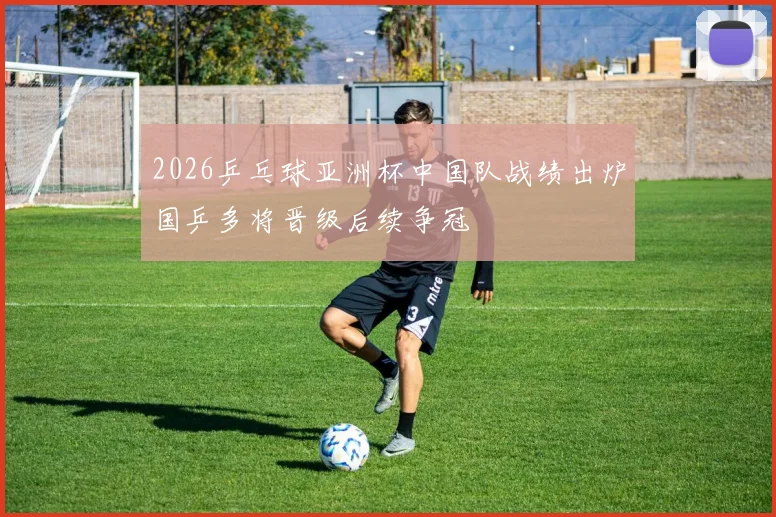 2026乒乓球亚洲杯中国队战绩出炉国乒多将晋级后续争冠