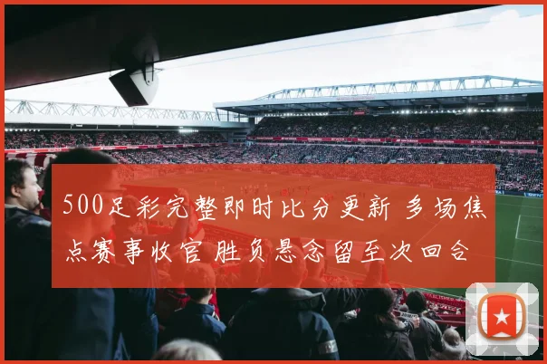 500足彩完整即时比分更新 多场焦点赛事收官 胜负悬念留至次回合