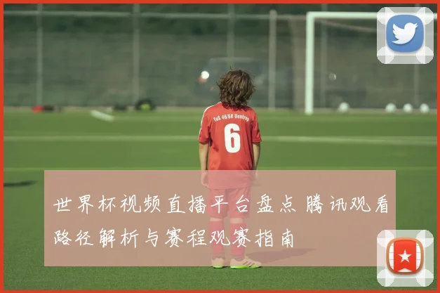 世界杯视频直播平台盘点 腾讯观看路径解析与赛程观赛指南