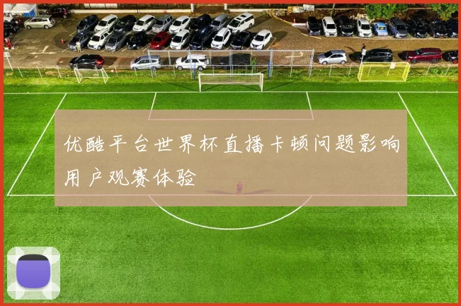 优酷平台世界杯直播卡顿问题影响用户观赛体验