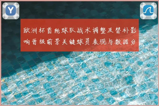 欧洲杯首轮球队战术调整及替补影响晋级前景关键球员表现与数据分析