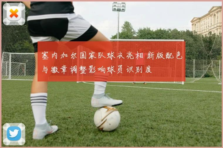 塞内加尔国家队球衣亮相 新版配色与徽章调整影响球员识别度