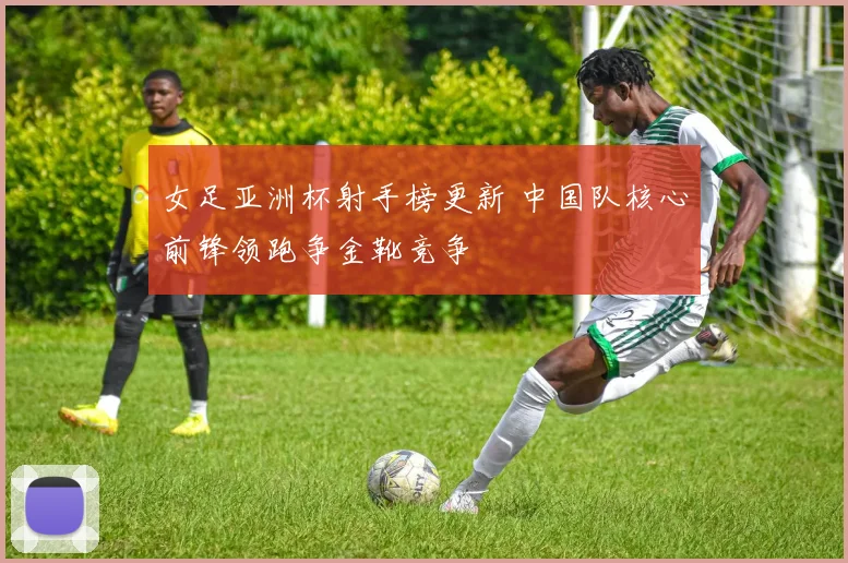 女足亚洲杯射手榜更新 中国队核心前锋领跑争金靴竞争