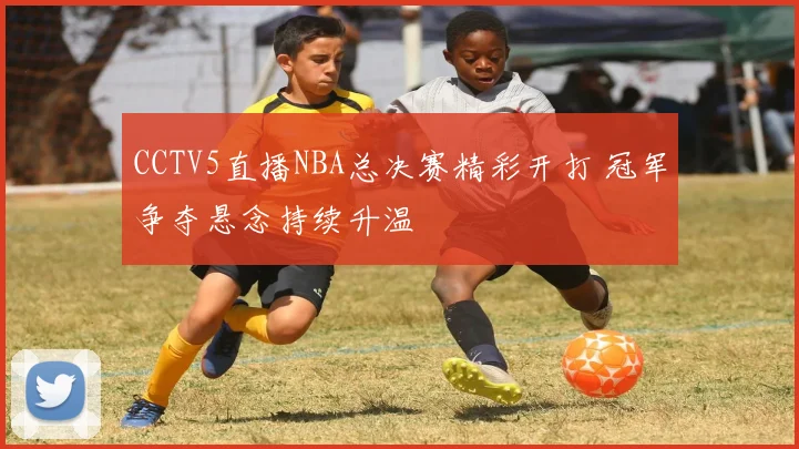 CCTV5直播NBA总决赛精彩开打 冠军争夺悬念持续升温
