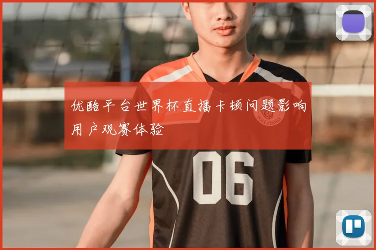 优酷平台世界杯直播卡顿问题影响用户观赛体验