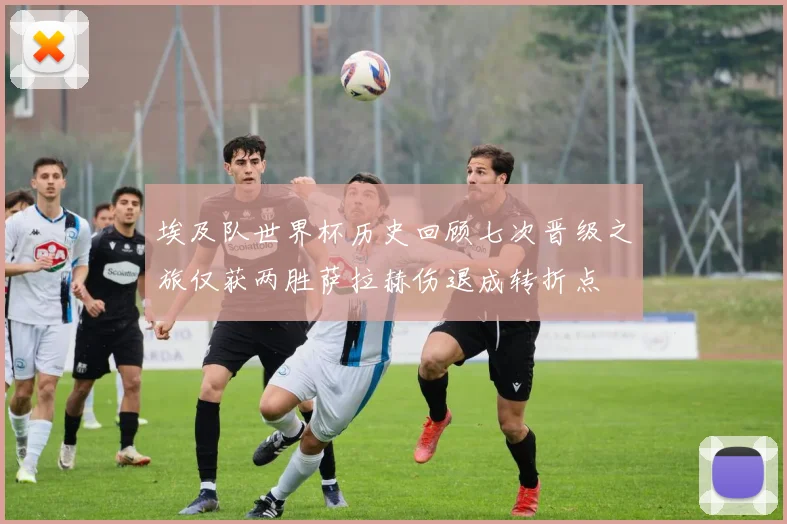 埃及队世界杯历史回顾七次晋级之旅仅获两胜萨拉赫伤退成转折点