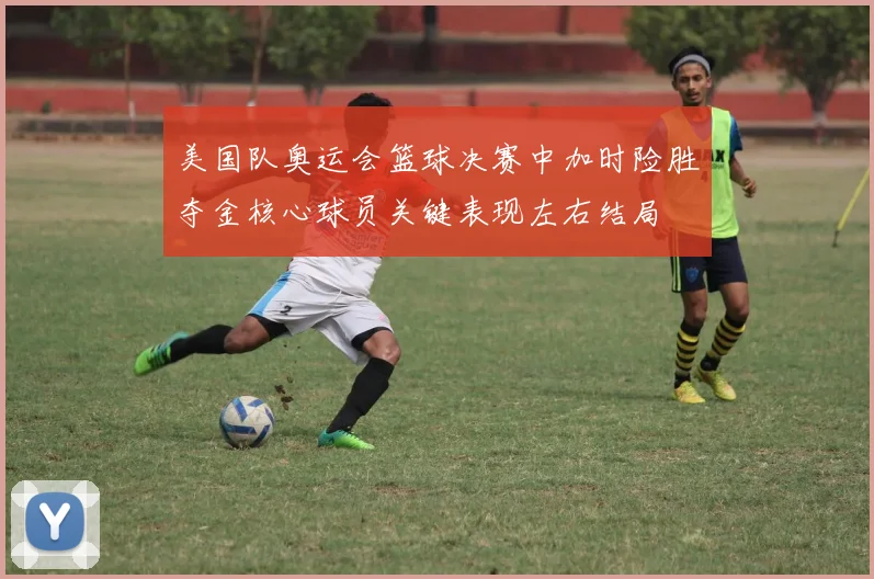 美国队奥运会篮球决赛中加时险胜夺金核心球员关键表现左右结局