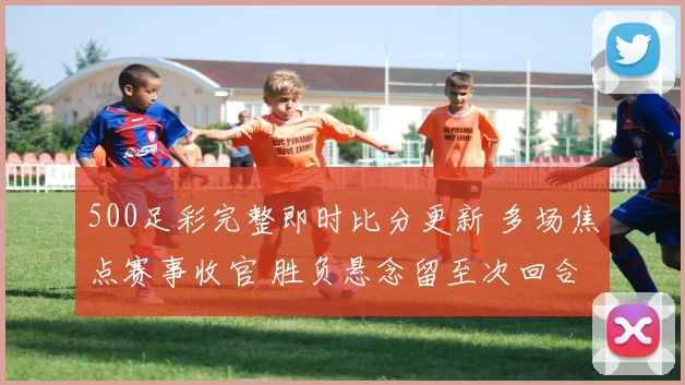 500足彩完整即时比分更新 多场焦点赛事收官 胜负悬念留至次回合