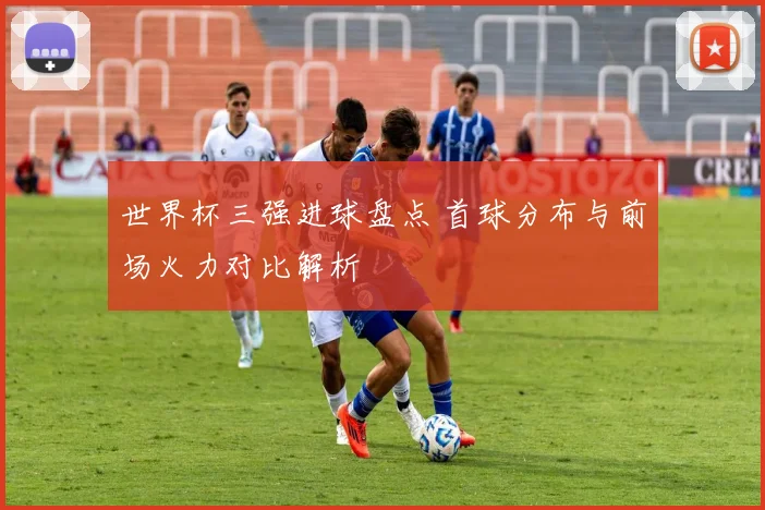 世界杯三强进球盘点 首球分布与前场火力对比解析