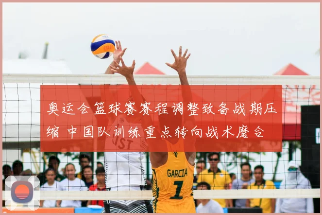 奥运会篮球赛赛程调整致备战期压缩 中国队训练重点转向战术磨合