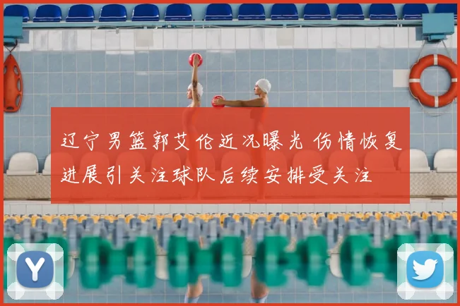 辽宁男篮郭艾伦近况曝光 伤情恢复进展引关注球队后续安排受关注