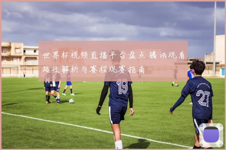 世界杯视频直播平台盘点 腾讯观看路径解析与赛程观赛指南