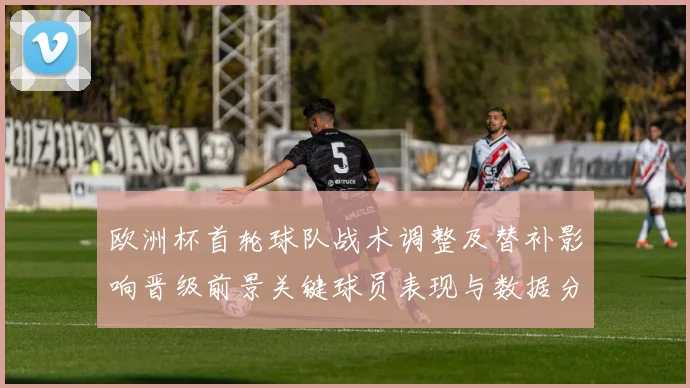欧洲杯首轮球队战术调整及替补影响晋级前景关键球员表现与数据分析